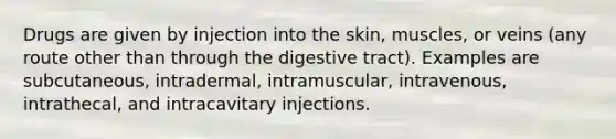 Drugs are given by injection into the skin, muscles, or veins (any route other than through the digestive tract). Examples are subcutaneous, intradermal, intramuscular, intravenous, intrathecal, and intracavitary injections.