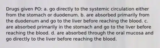 Drugs given PO: a. go directly to the systemic circulation either from the stomach or duodenum. b. are absorbed primarily from the duodenum and go to the liver before reaching the blood. c. are absorbed primarily in the stomach and go to the liver before reaching the blood. d. are absorbed through the oral mucosa and go directly to the liver before reaching the blood.