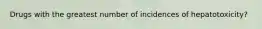 Drugs with the greatest number of incidences of hepatotoxicity?