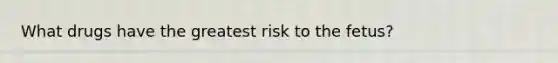 What drugs have the greatest risk to the fetus?