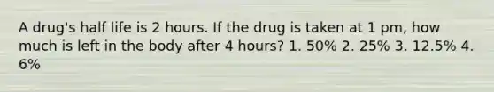 A drug's half life is 2 hours. If the drug is taken at 1 pm, how much is left in the body after 4 hours? 1. 50% 2. 25% 3. 12.5% 4. 6%