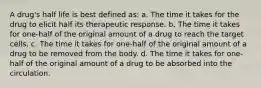 A drug's half life is best defined as: a. The time it takes for the drug to elicit half its therapeutic response. b. The time it takes for one-half of the original amount of a drug to reach the target cells. c. The time it takes for one-half of the original amount of a drug to be removed from the body. d. The time it takes for one-half of the original amount of a drug to be absorbed into the circulation.