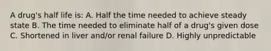 A drug's half life is: A. Half the time needed to achieve steady state B. The time needed to eliminate half of a drug's given dose C. Shortened in liver and/or renal failure D. Highly unpredictable