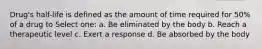Drug's half-life is defined as the amount of time required for 50% of a drug to Select one: a. Be eliminated by the body b. Reach a therapeutic level c. Exert a response d. Be absorbed by the body