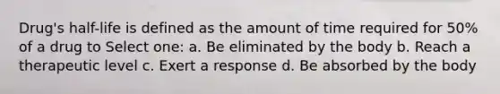 Drug's half-life is defined as the amount of time required for 50% of a drug to Select one: a. Be eliminated by the body b. Reach a therapeutic level c. Exert a response d. Be absorbed by the body