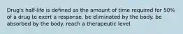 Drug's half-life is defined as the amount of time required for 50% of a drug to exert a response. be eliminated by the body. be absorbed by the body. reach a therapeutic level.