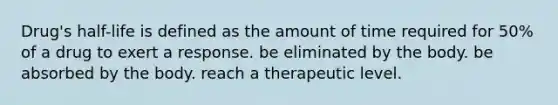 Drug's half-life is defined as the amount of time required for 50% of a drug to exert a response. be eliminated by the body. be absorbed by the body. reach a therapeutic level.