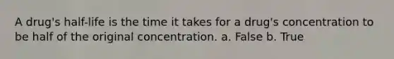 A drug's half-life is the time it takes for a drug's concentration to be half of the original concentration. a. False b. True