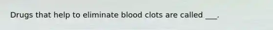 Drugs that help to eliminate blood clots are called ___.