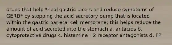 drugs that help *heal gastric ulcers and reduce symptoms of GERD* by stopping the acid secretory pump that is located within the gastric parietal cell membrane; this helps reduce the amount of acid secreted into the stomach a. antacids b. cytoprotective drugs c. histamine H2 receptor antagonists d. PPI