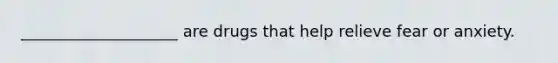 ____________________ are drugs that help relieve fear or anxiety.