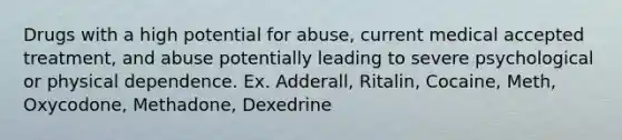 Drugs with a high potential for abuse, current medical accepted treatment, and abuse potentially leading to severe psychological or physical dependence. Ex. Adderall, Ritalin, Cocaine, Meth, Oxycodone, Methadone, Dexedrine