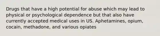 Drugs that have a high potential for abuse which may lead to physical or psychological dependence but that also have currently accepted medical uses in US. Aphetamines, opium, cocain, methadone, and various opiates