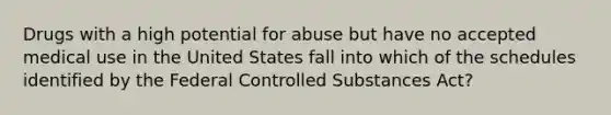 Drugs with a high potential for abuse but have no accepted medical use in the United States fall into which of the schedules identified by the Federal Controlled Substances Act?