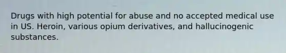 Drugs with high potential for abuse and no accepted medical use in US. Heroin, various opium derivatives, and hallucinogenic substances.