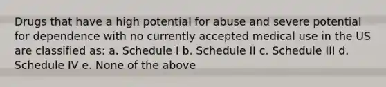 Drugs that have a high potential for abuse and severe potential for dependence with no currently accepted medical use in the US are classified as: a. Schedule I b. Schedule II c. Schedule III d. Schedule IV e. None of the above