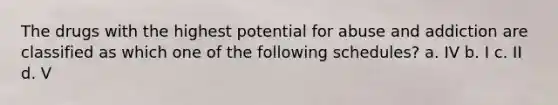 The drugs with the highest potential for abuse and addiction are classified as which one of the following schedules? a. IV b. I c. II d. V
