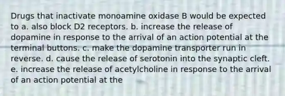 Drugs that inactivate monoamine oxidase B would be expected to a. also block D2 receptors. b. increase the release of dopamine in response to the arrival of an action potential at the terminal buttons. c. make the dopamine transporter run in reverse. d. cause the release of serotonin into the synaptic cleft. e. increase the release of acetylcholine in response to the arrival of an action potential at the