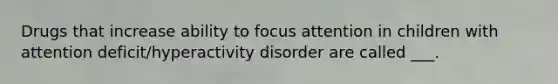 Drugs that increase ability to focus attention in children with attention deficit/hyperactivity disorder are called ___.