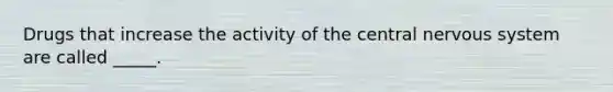 Drugs that increase the activity of the central nervous system are called _____.