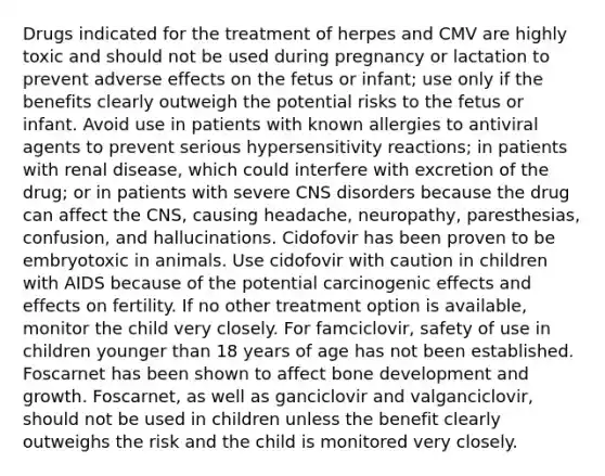 Drugs indicated for the treatment of herpes and CMV are highly toxic and should not be used during pregnancy or lactation to prevent adverse effects on the fetus or infant; use only if the benefits clearly outweigh the potential risks to the fetus or infant. Avoid use in patients with known allergies to antiviral agents to prevent serious hypersensitivity reactions; in patients with renal disease, which could interfere with excretion of the drug; or in patients with severe CNS disorders because the drug can affect the CNS, causing headache, neuropathy, paresthesias, confusion, and hallucinations. Cidofovir has been proven to be embryotoxic in animals. Use cidofovir with caution in children with AIDS because of the potential carcinogenic effects and effects on fertility. If no other treatment option is available, monitor the child very closely. For famciclovir, safety of use in children younger than 18 years of age has not been established. Foscarnet has been shown to affect bone development and growth. Foscarnet, as well as ganciclovir and valganciclovir, should not be used in children unless the benefit clearly outweighs the risk and the child is monitored very closely.