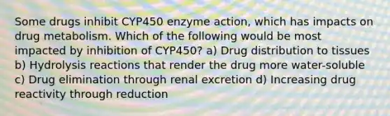 Some drugs inhibit CYP450 enzyme action, which has impacts on drug metabolism. Which of the following would be most impacted by inhibition of CYP450? a) Drug distribution to tissues b) Hydrolysis reactions that render the drug more water-soluble c) Drug elimination through renal excretion d) Increasing drug reactivity through reduction