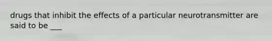 drugs that inhibit the effects of a particular neurotransmitter are said to be ___