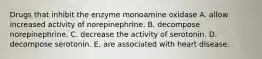 Drugs that inhibit the enzyme monoamine oxidase A. allow increased activity of norepinephrine. B. decompose norepinephrine. C. decrease the activity of serotonin. D. decompose serotonin. E. are associated with heart disease.