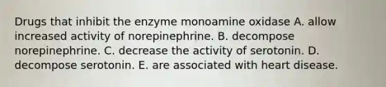 Drugs that inhibit the enzyme monoamine oxidase A. allow increased activity of norepinephrine. B. decompose norepinephrine. C. decrease the activity of serotonin. D. decompose serotonin. E. are associated with heart disease.