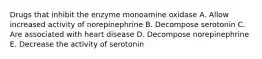 Drugs that inhibit the enzyme monoamine oxidase A. Allow increased activity of norepinephrine B. Decompose serotonin C. Are associated with heart disease D. Decompose norepinephrine E. Decrease the activity of serotonin