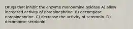 Drugs that inhibit the enzyme monoamine oxidase A) allow increased activity of norepinephrine. B) decompose norepinephrine. C) decrease the activity of serotonin. D) decompose serotonin.