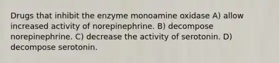 Drugs that inhibit the enzyme monoamine oxidase A) allow increased activity of norepinephrine. B) decompose norepinephrine. C) decrease the activity of serotonin. D) decompose serotonin.