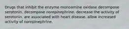 Drugs that inhibit the enzyme monoamine oxidase decompose serotonin. decompose norepinephrine. decrease the activity of serotonin. are associated with heart disease. allow increased activity of norepinephrine.