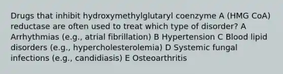 Drugs that inhibit hydroxymethylglutaryl coenzyme A (HMG CoA) reductase are often used to treat which type of disorder? A Arrhythmias (e.g., atrial fibrillation) B Hypertension C Blood lipid disorders (e.g., hypercholesterolemia) D Systemic fungal infections (e.g., candidiasis) E Osteoarthritis