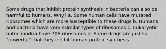 Some drugs that inhibit <a href='https://www.questionai.com/knowledge/kVyphSdCnD-protein-synthesis' class='anchor-knowledge'>protein synthesis</a> in bacteria can also be harmful to humans. Why? a. Some human cells have mutated ribosomes which are more susceptible to these drugs b. Humans and bacteria have very ssimilar types of ribosomes c. Eukaryotic mitochondria have 70S ribosomes d. Some drugs are just so "powerful" that they inhibit human protein synthesis