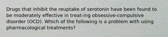 Drugs that inhibit the reuptake of serotonin have been found to be moderately effective in treat-ing obsessive-compulsive disorder (OCD). Which of the following is a problem with using pharmacological treatments?