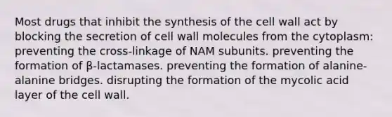 Most drugs that inhibit the synthesis of the cell wall act by blocking the secretion of cell wall molecules from the cytoplasm: preventing the cross-linkage of NAM subunits. preventing the formation of β-lactamases. preventing the formation of alanine-alanine bridges. disrupting the formation of the mycolic acid layer of the cell wall.