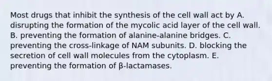 Most drugs that inhibit the synthesis of the cell wall act by A. disrupting the formation of the mycolic acid layer of the cell wall. B. preventing the formation of alanine-alanine bridges. C. preventing the cross-linkage of NAM subunits. D. blocking the secretion of cell wall molecules from the cytoplasm. E. preventing the formation of β-lactamases.