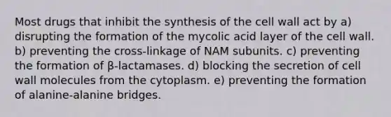 Most drugs that inhibit the synthesis of the cell wall act by a) disrupting the formation of the mycolic acid layer of the cell wall. b) preventing the cross-linkage of NAM subunits. c) preventing the formation of β-lactamases. d) blocking the secretion of cell wall molecules from the cytoplasm. e) preventing the formation of alanine-alanine bridges.