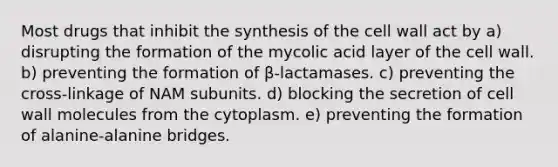 Most drugs that inhibit the synthesis of the cell wall act by a) disrupting the formation of the mycolic acid layer of the cell wall. b) preventing the formation of β-lactamases. c) preventing the cross-linkage of NAM subunits. d) blocking the secretion of cell wall molecules from the cytoplasm. e) preventing the formation of alanine-alanine bridges.