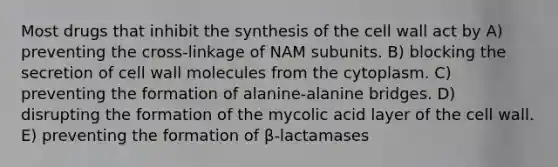 Most drugs that inhibit the synthesis of the cell wall act by A) preventing the cross-linkage of NAM subunits. B) blocking the secretion of cell wall molecules from the cytoplasm. C) preventing the formation of alanine-alanine bridges. D) disrupting the formation of the mycolic acid layer of the cell wall. E) preventing the formation of β-lactamases