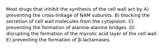 Most drugs that inhibit the synthesis of the cell wall act by A) preventing the cross-linkage of NAM subunits. B) blocking the secretion of cell wall molecules from the cytoplasm. C) preventing the formation of alanine-alanine bridges. D) disrupting the formation of the mycolic acid layer of the cell wall. E) preventing the formation of β-lactamases.