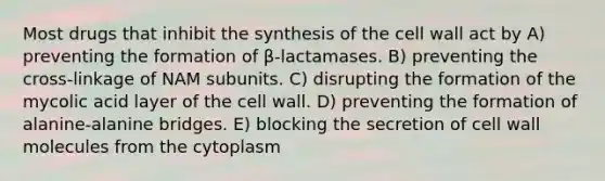 Most drugs that inhibit the synthesis of the cell wall act by A) preventing the formation of β-lactamases. B) preventing the cross-linkage of NAM subunits. C) disrupting the formation of the mycolic acid layer of the cell wall. D) preventing the formation of alanine-alanine bridges. E) blocking the secretion of cell wall molecules from the cytoplasm