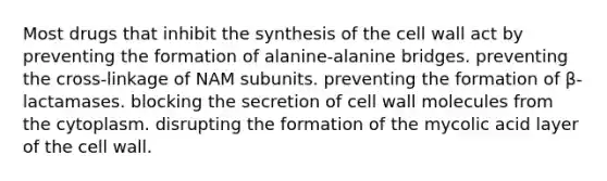 Most drugs that inhibit the synthesis of the cell wall act by preventing the formation of alanine-alanine bridges. preventing the cross-linkage of NAM subunits. preventing the formation of β-lactamases. blocking the secretion of cell wall molecules from the cytoplasm. disrupting the formation of the mycolic acid layer of the cell wall.