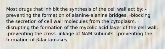 Most drugs that inhibit the synthesis of the cell wall act by: -preventing the formation of alanine-alanine bridges. -blocking the secretion of cell wall molecules from the cytoplasm. -disrupting the formation of the mycolic acid layer of the cell wall. -preventing the cross-linkage of NAM subunits. -preventing the formation of β-lactamases.