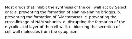 Most drugs that inhibit the synthesis of the cell wall act by Select one: a. preventing the formation of alanine-alanine bridges. b. preventing the formation of β-lactamases. c. preventing the cross-linkage of NAM subunits. d. disrupting the formation of the mycolic acid layer of the cell wall. e. blocking the secretion of cell wall molecules from the cytoplasm.