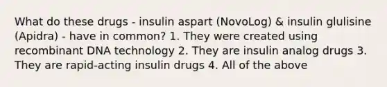 What do these drugs - insulin aspart (NovoLog) & insulin glulisine (Apidra) - have in common? 1. They were created using recombinant DNA technology 2. They are insulin analog drugs 3. They are rapid-acting insulin drugs 4. All of the above