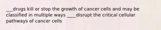 ___drugs kill or stop the growth of cancer cells and may be classified in multiple ways ____disrupt the critical cellular pathways of cancer cells