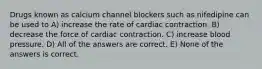 Drugs known as calcium channel blockers such as nifedipine can be used to A) increase the rate of cardiac contraction. B) decrease the force of cardiac contraction. C) increase blood pressure. D) All of the answers are correct. E) None of the answers is correct.