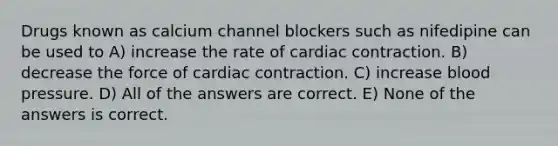 Drugs known as calcium channel blockers such as nifedipine can be used to A) increase the rate of cardiac contraction. B) decrease the force of cardiac contraction. C) increase blood pressure. D) All of the answers are correct. E) None of the answers is correct.